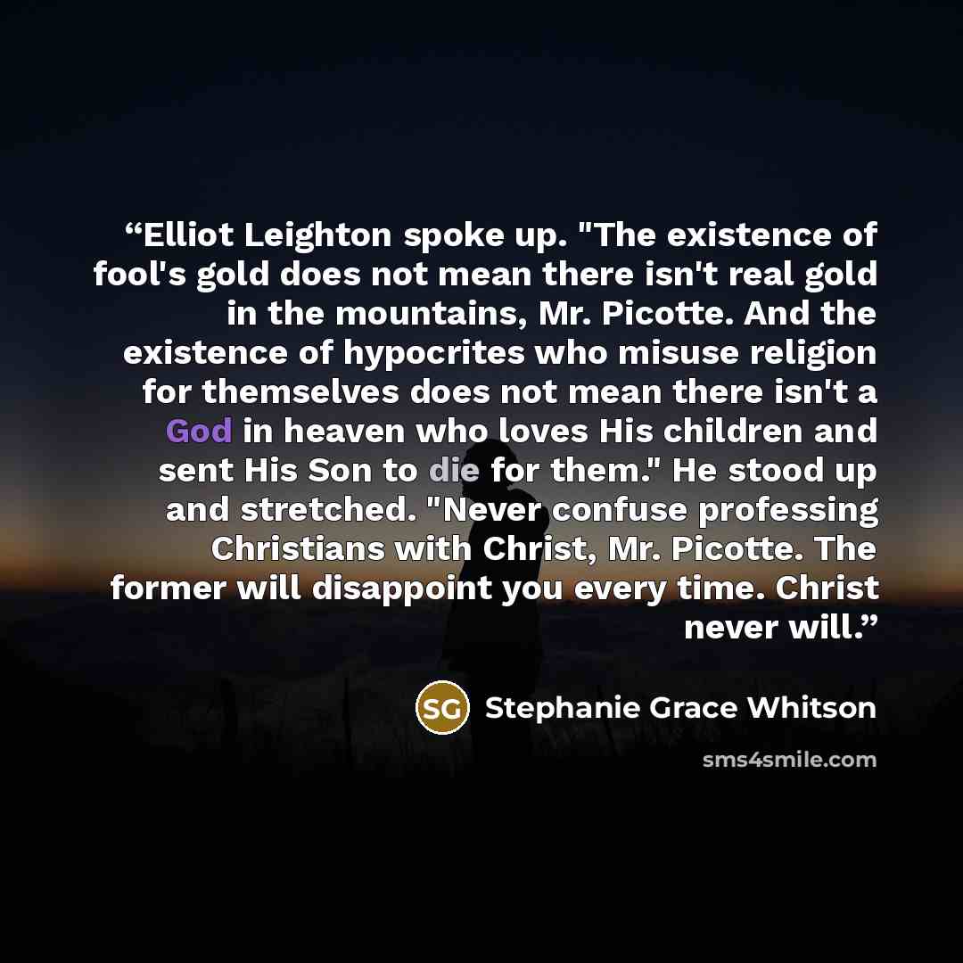 “Elliot Leighton spoke up. "The existence of fool's gold does not mean there isn't real gold in the mountains, Mr. Picotte. And the existence of hypocrites who misuse religion for themselves does not mean there isn't a God in heaven who loves His children and sent His Son to die for them." He stood…” quote by Stephanie Grace Whitson