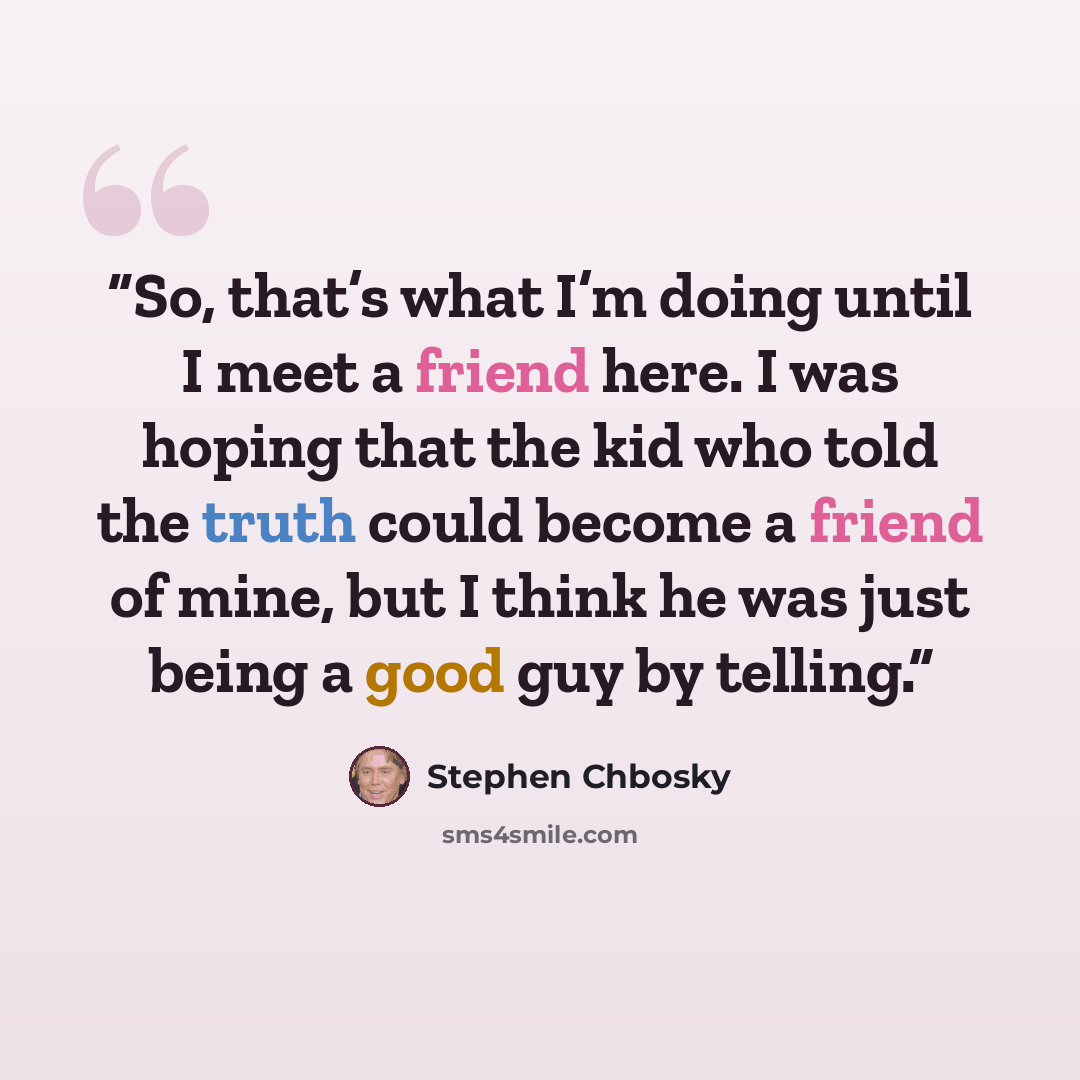 “So, that’s what I’m doing until I meet a friend here. I was hoping that the kid who told the truth could become a friend of mine, but I think he was just being a good guy by telling.” quote by Stephen Chbosky