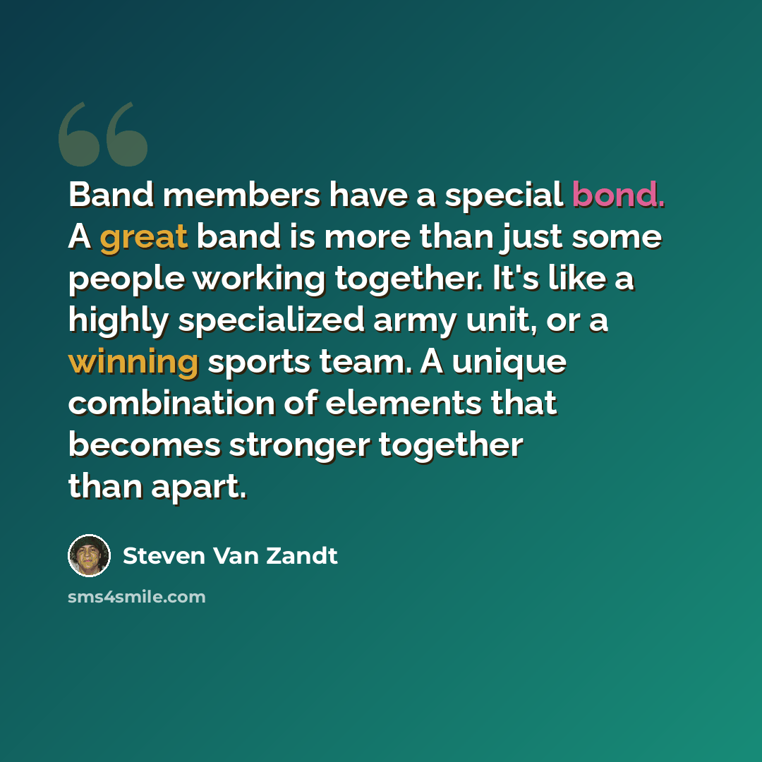 “Band members have a special bond. A great band is more than just some people working together. It's like a highly specialized army unit, or a winning sports team. A unique combination of elements that becomes stronger together than apart.” quote by Steven Van Zandt