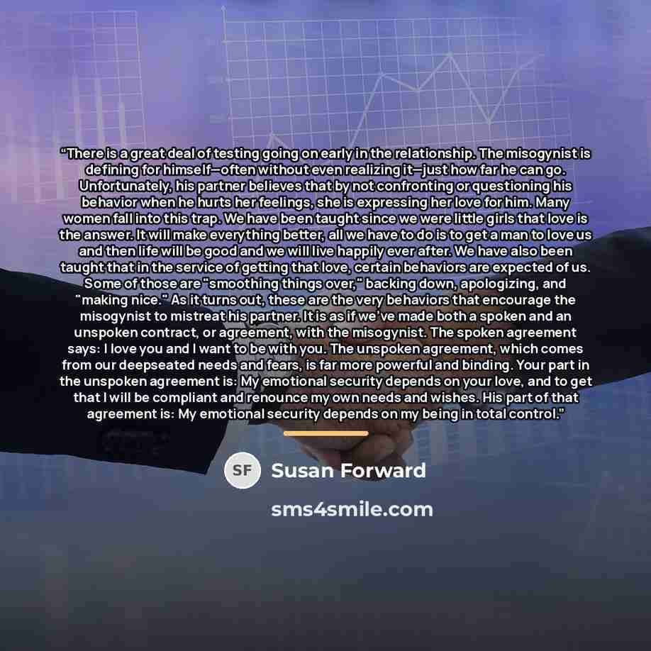 “There is a great deal of testing going on early in the relationship. The misogynist is defining for himself—often without even realizing it—just how far he can go. Unfortunately, his partner believes that by not confronting or questioning his behavior when he hurts her feelings, she is expressing…” quote by Susan Forward