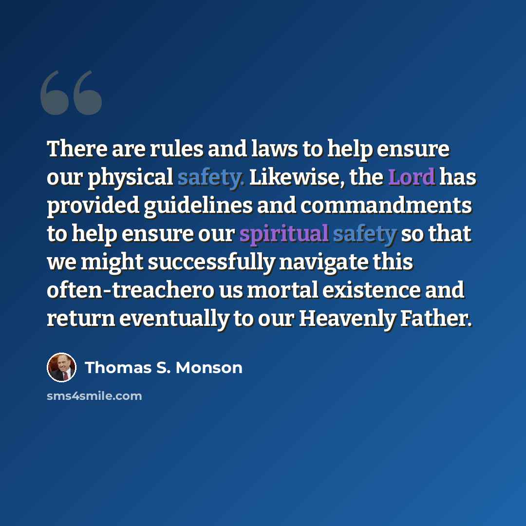 “There are rules and laws to help ensure our physical safety. Likewise, the Lord has provided guidelines and commandments to help ensure our spiritual safety so that we might successfully navigate this often-treachero us mortal existence and return eventually to our Heavenly Father.” quote by Thomas S. Monson