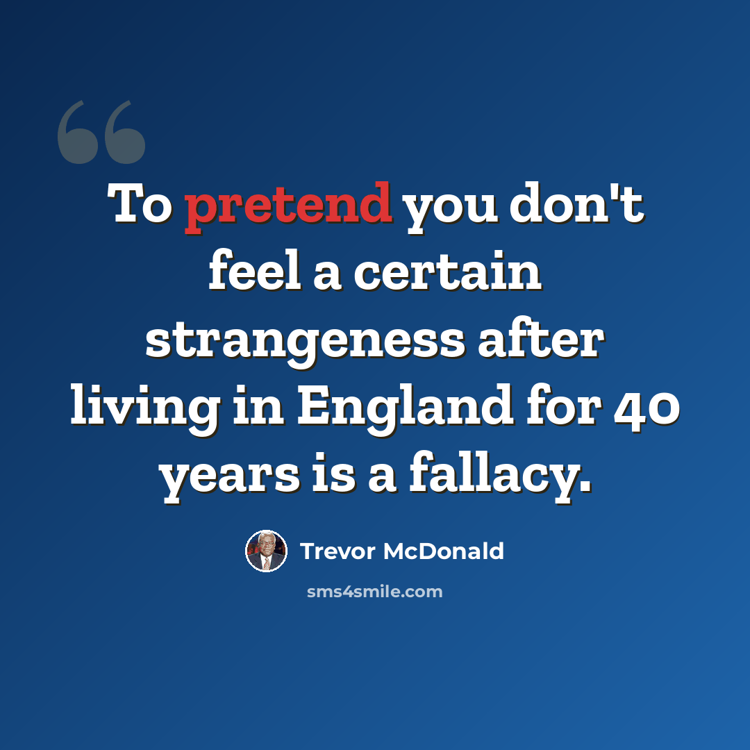 “To pretend you don't feel a certain strangeness after living in England for 40 years is a fallacy.” quote by Trevor McDonald