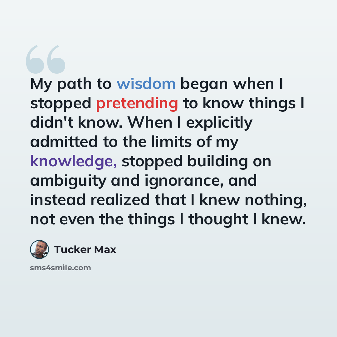 “My path to wisdom began when I stopped pretending to know things I didn't know. When I explicitly admitted to the limits of my knowledge, stopped building on ambiguity and ignorance, and instead realized that I knew nothing, not even the things I thought I knew.” quote by Tucker Max