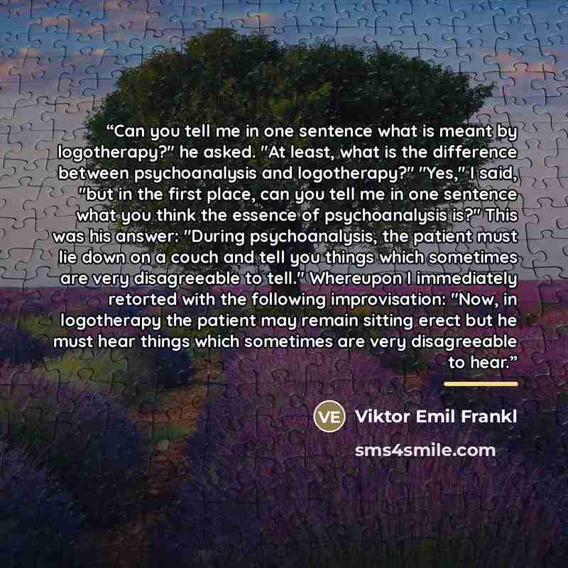 “Can you tell me in one sentence what is meant by logotherapy?" he asked. "At least, what is the difference between psychoanalysis and logotherapy?" "Yes," I said, "but in the first place, can you tell me in one sentence what you think the essence of psychoanalysis is?" This was his answer: "During…” quote by Viktor Emil Frankl
