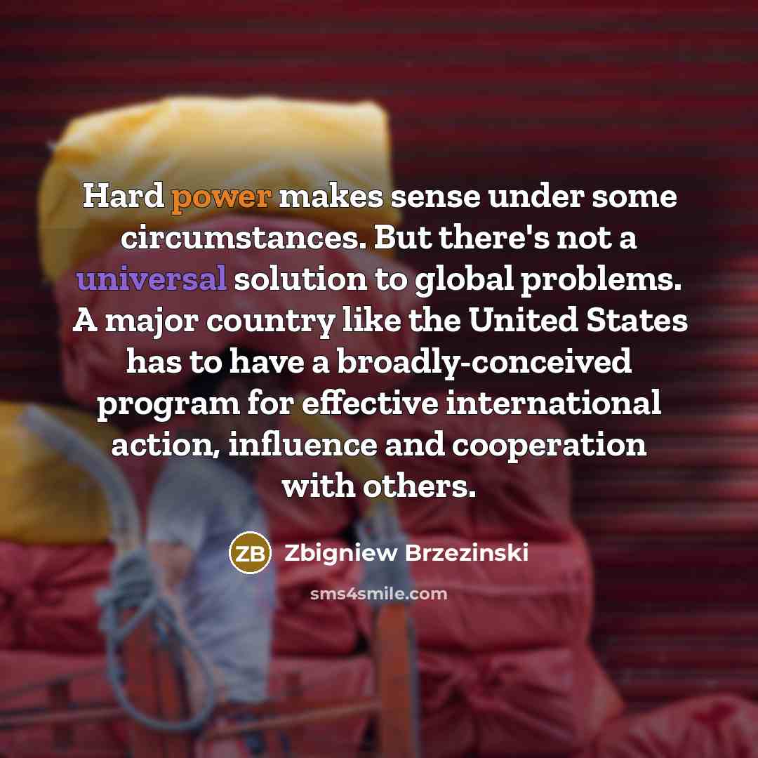 “Hard power makes sense under some circumstances. But there's not a universal solution to global problems. A major country like the United States has to have a broadly-conceived program for effective international action, influence and cooperation with others.” quote by Zbigniew Brzezinski