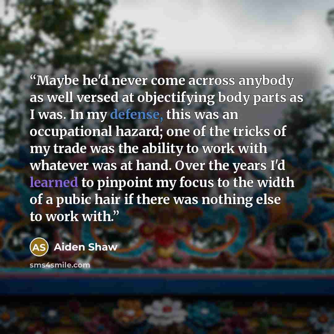 “Maybe he'd never come acrross anybody as well versed at objectifying body parts as I was. In my defense, this was an occupational hazard; one of the tricks of my trade was the ability to work with whatever was at hand. Over the years I'd learned to pinpoint my focus to the width of a pubic hair if…” quote by Aiden Shaw