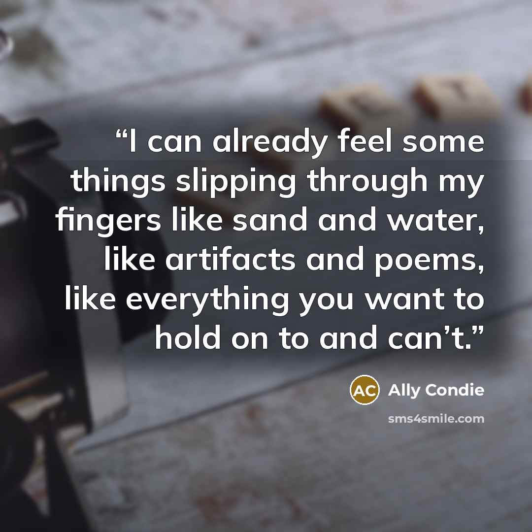 “I can already feel some things slipping through my fingers like sand and water, like artifacts and poems, like everything you want to hold on to and can’t.” quote by Ally Condie