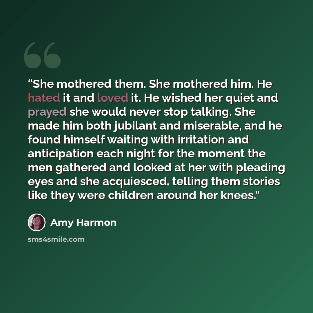 “She mothered them. She mothered him. He hated it and loved it. He wished her quiet and prayed she would never stop talking. She made him both jubilant and miserable, and he found himself waiting with irritation and anticipation each night for the moment the men gathered and looked at her with…” quote by Amy Harmon