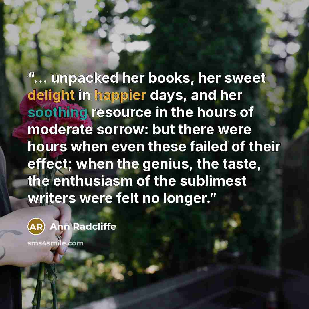 “... unpacked her books, her sweet delight in happier days, and her soothing resource in the hours of moderate sorrow: but there were hours when even these failed of their effect; when the genius, the taste, the enthusiasm of the sublimest writers were felt no longer.” quote by Ann Radcliffe