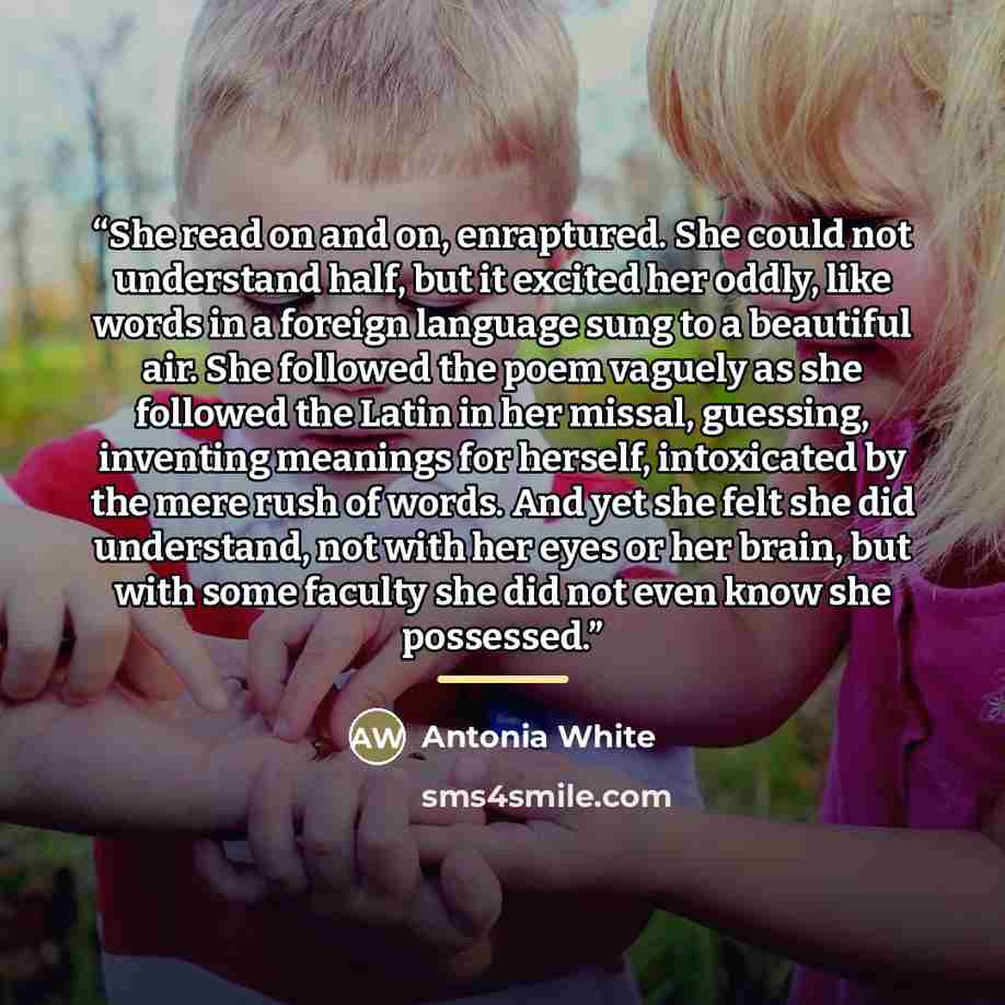 “She read on and on, enraptured. She could not understand half, but it excited her oddly, like words in a foreign language sung to a beautiful air. She followed the poem vaguely as she followed the Latin in her missal, guessing, inventing meanings for herself, intoxicated by the mere rush of words…” quote by Antonia White