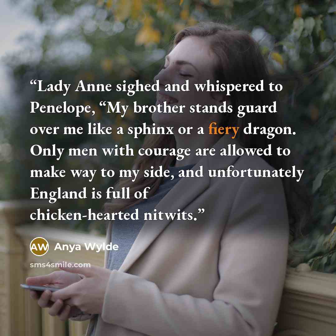“Lady Anne sighed and whispered to Penelope, “My brother stands guard over me like a sphinx or a fiery dragon. Only men with courage are allowed to make way to my side, and unfortunately England is full of chicken-hearted nitwits.” quote by Anya Wylde