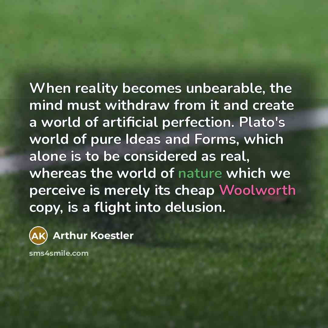“When reality becomes unbearable, the mind must withdraw from it and create a world of artificial perfection. Plato's world of pure Ideas and Forms, which alone is to be considered as real, whereas the world of nature which we perceive is merely its cheap Woolworth copy, is a flight into delusion.” quote by Arthur Koestler