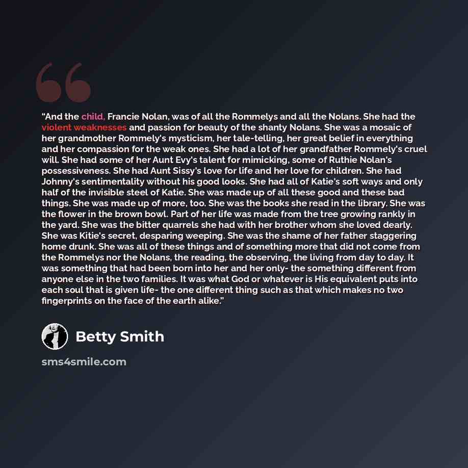 “And the child, Francie Nolan, was of all the Rommelys and all the Nolans. She had the violent weaknesses and passion for beauty of the shanty Nolans. She was a mosaic of her grandmother Rommely's mysticism, her tale-telling, her great belief in everything and her compassion for the weak ones. She…” quote by Betty Smith