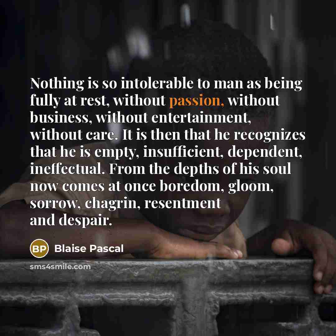 “Nothing is so intolerable to man as being fully at rest, without passion, without business, without entertainment, without care. It is then that he recognizes that he is empty, insufficient, dependent, ineffectual. From the depths of his soul now comes at once boredom, gloom, sorrow, chagrin…” quote by Blaise Pascal
