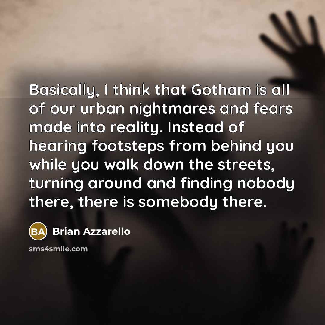 “Basically, I think that Gotham is all of our urban nightmares and fears made into reality. Instead of hearing footsteps from behind you while you walk down the streets, turning around and finding nobody there, there is somebody there.” quote by Brian Azzarello