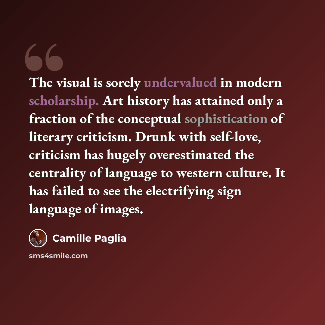 “The visual is sorely undervalued in modern scholarship. Art history has attained only a fraction of the conceptual sophistication of literary criticism. Drunk with self-love, criticism has hugely overestimated the centrality of language to western culture. It has failed to see the electrifying…” quote by Camille Paglia