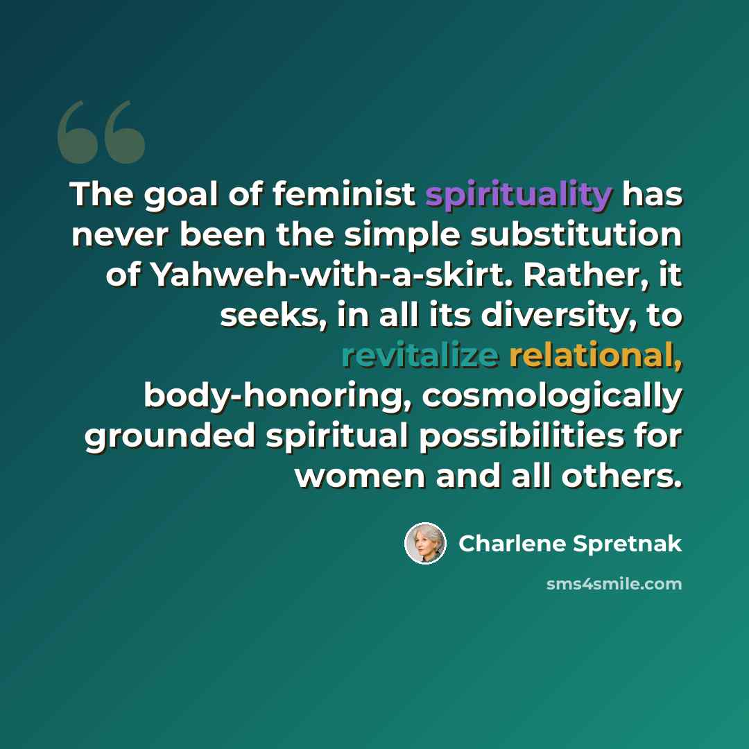 “The goal of feminist spirituality has never been the simple substitution of Yahweh-with-a-skirt. Rather, it seeks, in all its diversity, to revitalize relational, body-honoring, cosmologically grounded spiritual possibilities for women and all others.” quote by Charlene Spretnak