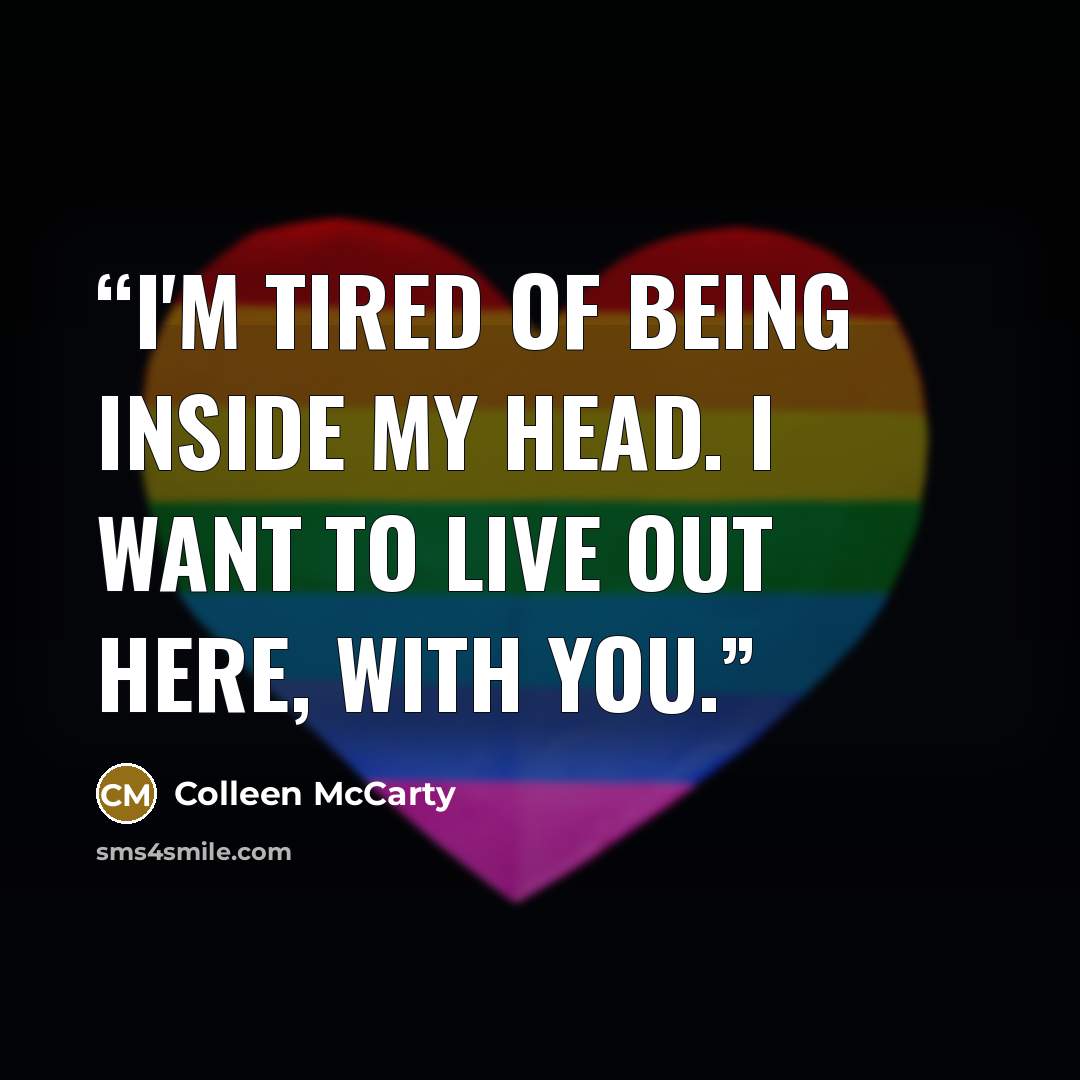 “I'm tired of being inside my head. I want to live out here, with you.” quote by Colleen McCarty
