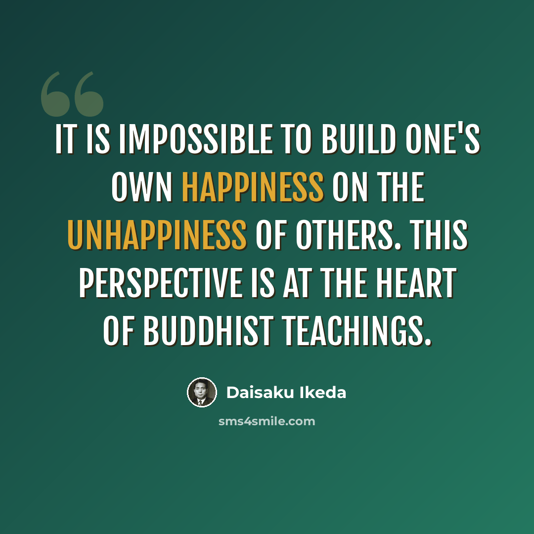 “it is impossible to build one's own happiness on the unhappiness of others. This perspective is at the heart of Buddhist teachings.” quote by Daisaku Ikeda