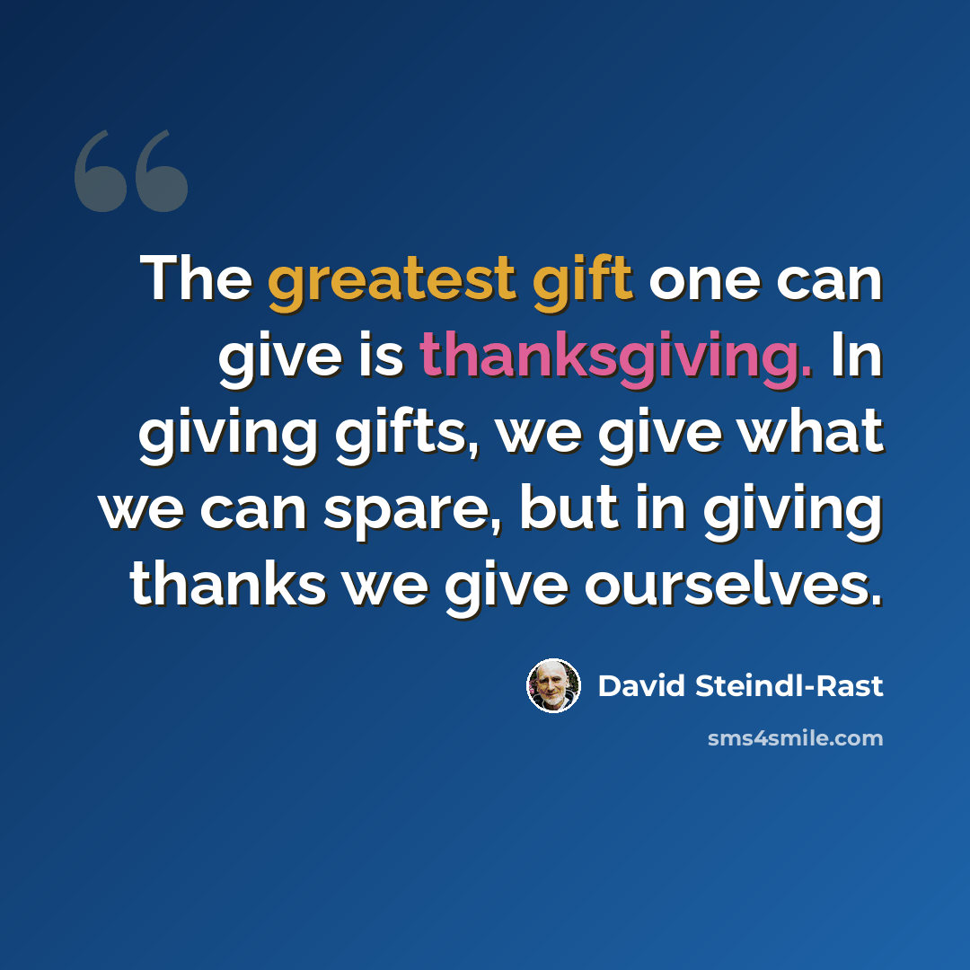 “The greatest gift one can give is thanksgiving. In giving gifts, we give what we can spare, but in giving thanks we give ourselves.” quote by David Steindl-Rast
