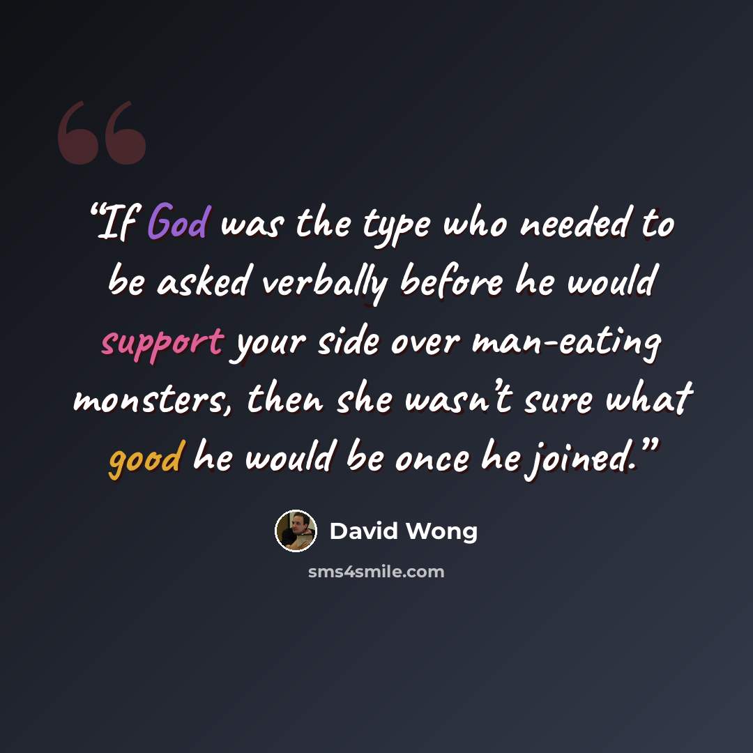 “If God was the type who needed to be asked verbally before he would support your side over man-eating monsters, then she wasn’t sure what good he would be once he joined.” quote by David Wong