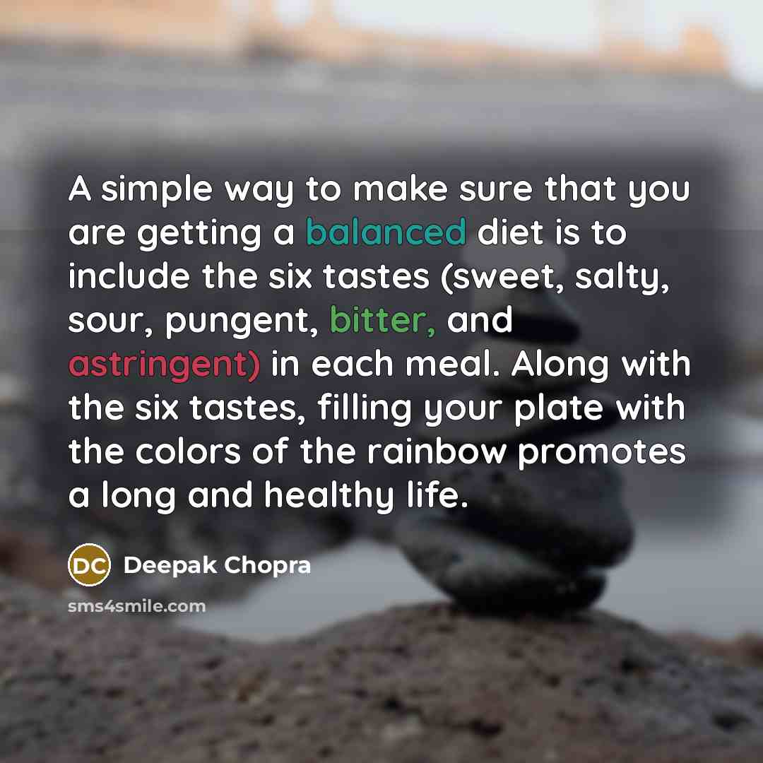 “A simple way to make sure that you are getting a balanced diet is to include the six tastes (sweet, salty, sour, pungent, bitter, and astringent) in each meal. Along with the six tastes, filling your plate with the colors of the rainbow promotes a long and healthy life.” quote by Deepak Chopra