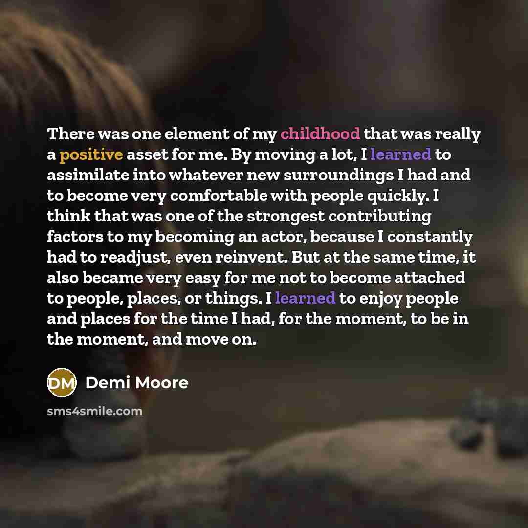 “There was one element of my childhood that was really a positive asset for me. By moving a lot, I learned to assimilate into whatever new surroundings I had and to become very comfortable with people quickly. I think that was one of the strongest contributing factors to my becoming an actor…” quote by Demi Moore