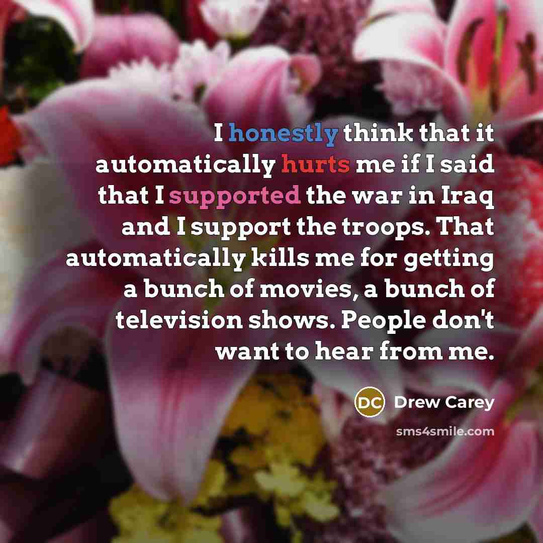 “I honestly think that it automatically hurts me if I said that I supported the war in Iraq and I support the troops. That automatically kills me for getting a bunch of movies, a bunch of television shows. People don't want to hear from me.” quote by Drew Carey