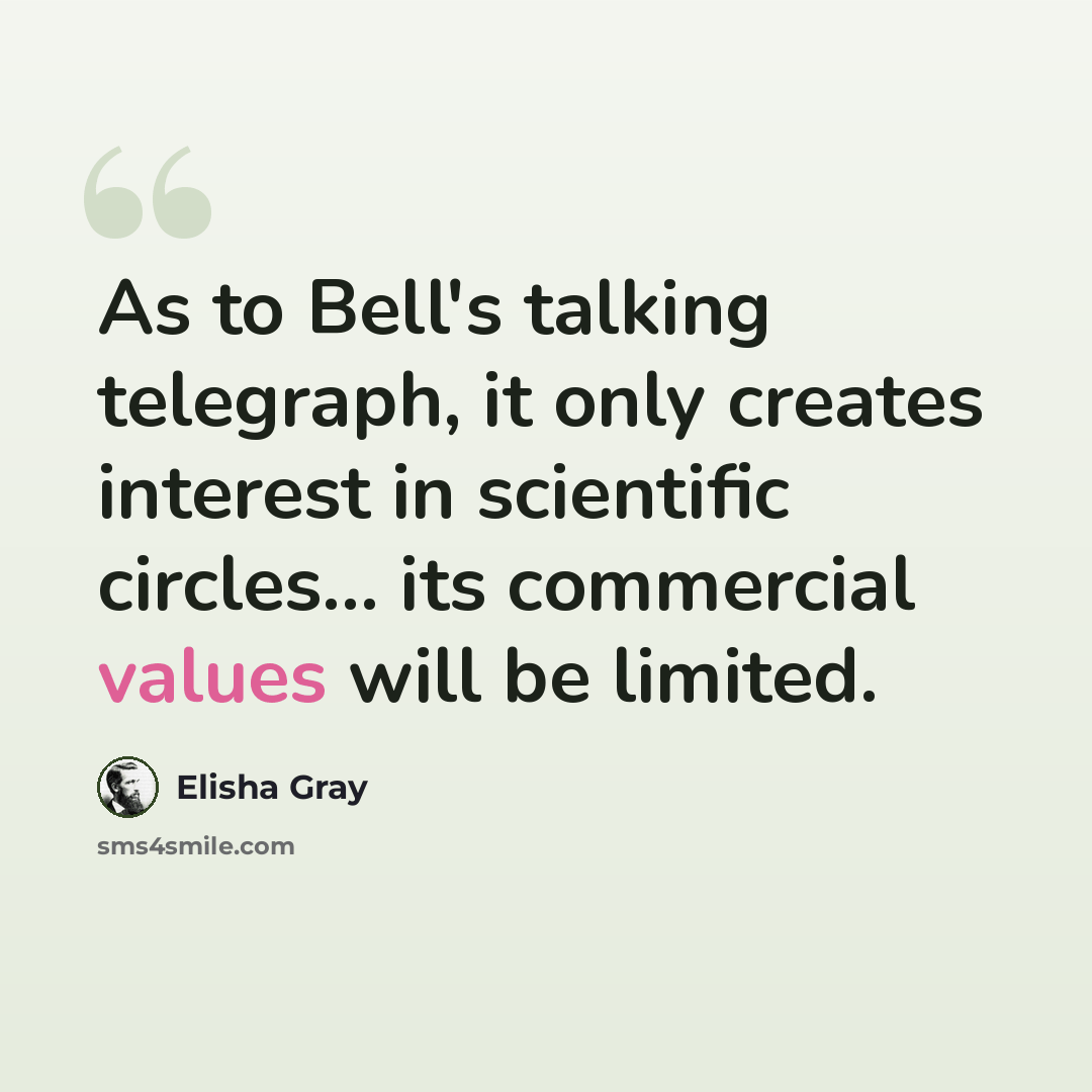 “As to Bell's talking telegraph, it only creates interest in scientific circles... its commercial values will be limited.” quote by Elisha Gray