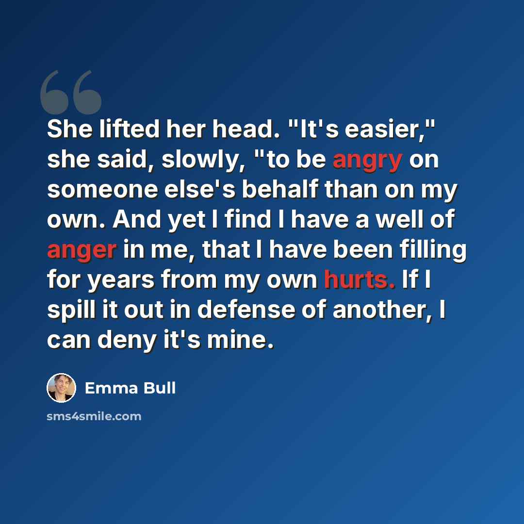 “She lifted her head. "It's easier," she said, slowly, "to be angry on someone else's behalf than on my own. And yet I find I have a well of anger in me, that I have been filling for years from my own hurts. If I spill it out in defense of another, I can deny it's mine.” quote by Emma Bull