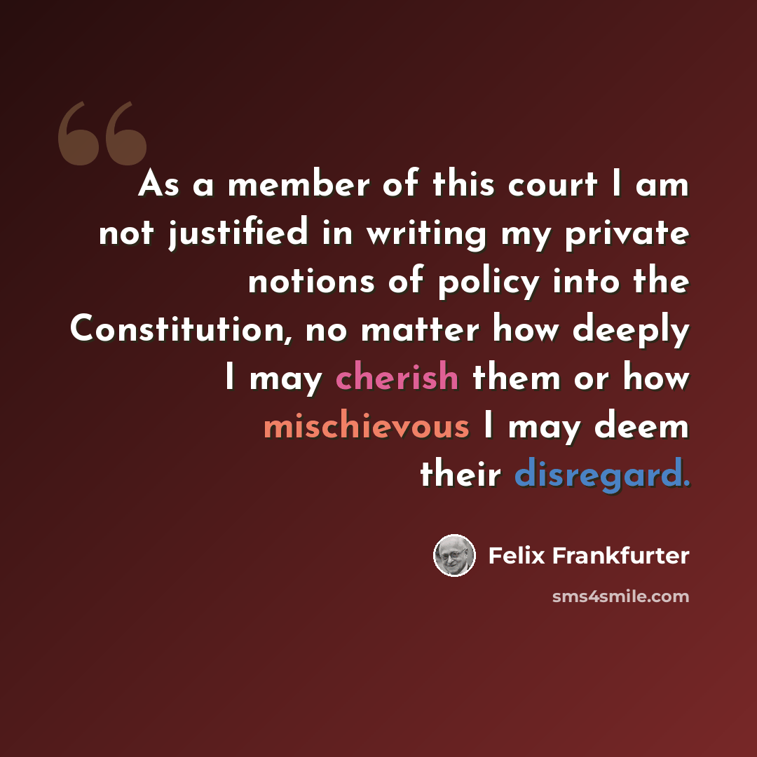 “As a member of this court I am not justified in writing my private notions of policy into the Constitution, no matter how deeply I may cherish them or how mischievous I may deem their disregard.” quote by Felix Frankfurter