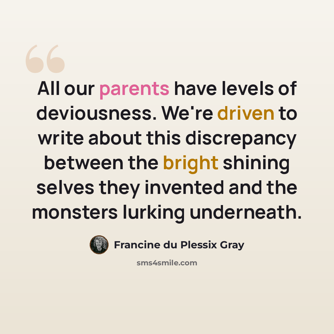 “All our parents have levels of deviousness. We're driven to write about this discrepancy between the bright shining selves they invented and the monsters lurking underneath.” quote by Francine du Plessix Gray