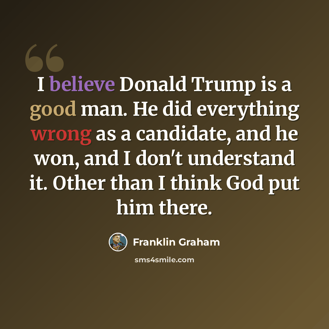“I believe Donald Trump is a good man. He did everything wrong as a candidate, and he won, and I don't understand it. Other than I think God put him there.” quote by Franklin Graham