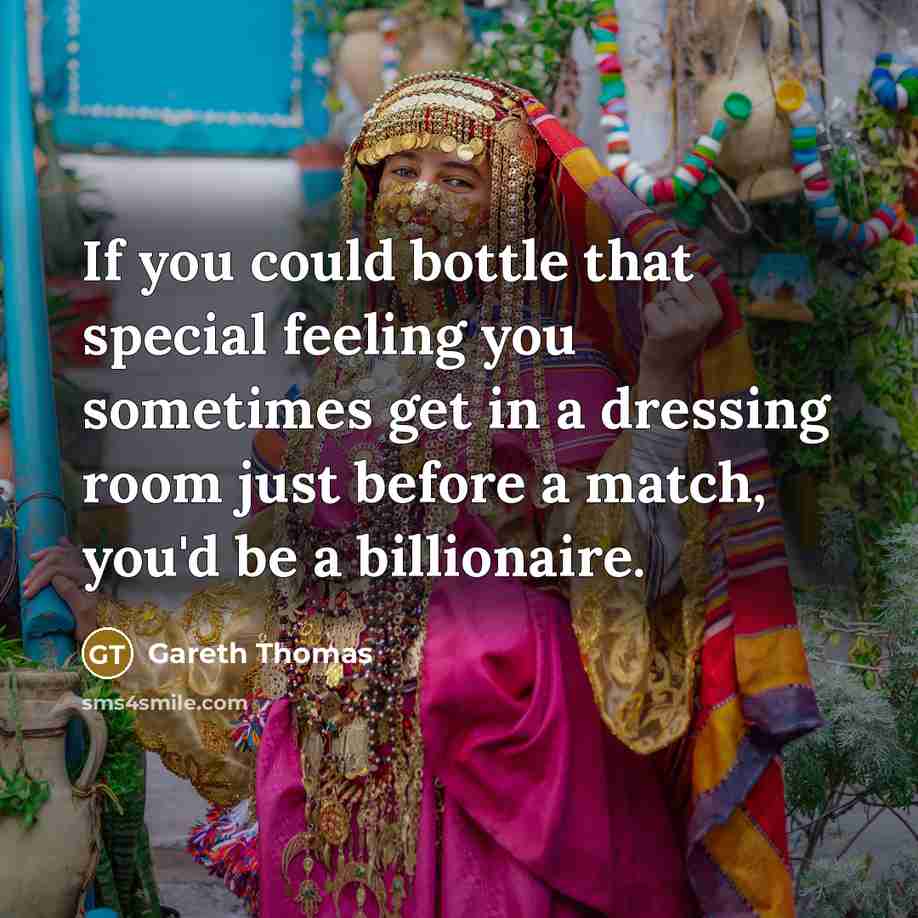“If you could bottle that special feeling you sometimes get in a dressing room just before a match, you'd be a billionaire.” quote by Gareth Thomas
