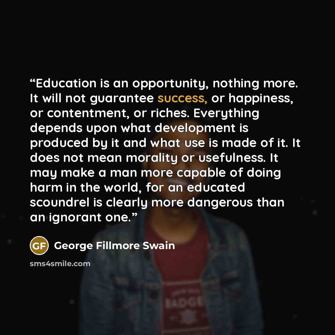 “Education is an opportunity, nothing more. It will not guarantee success, or happiness, or contentment, or riches. Everything depends upon what development is produced by it and what use is made of it. It does not mean morality or usefulness. It may make a man more capable of doing harm in the…” quote by George Fillmore Swain