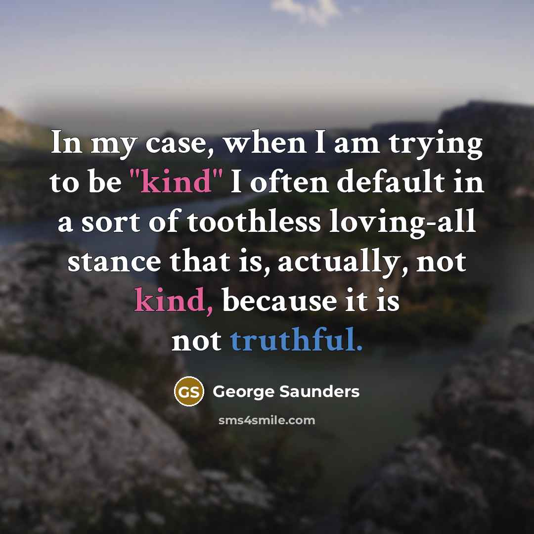“In my case, when I am trying to be "kind" I often default in a sort of toothless loving-all stance that is, actually, not kind, because it is not truthful.” quote by George Saunders