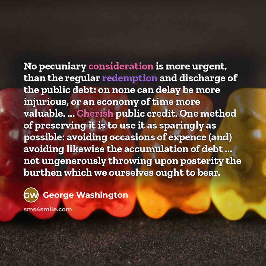 “No pecuniary consideration is more urgent, than the regular redemption and discharge of the public debt: on none can delay be more injurious, or an economy of time more valuable. ... Cherish public credit. One method of preserving it is to use it as sparingly as possible: avoiding occasions of…” quote by George Washington