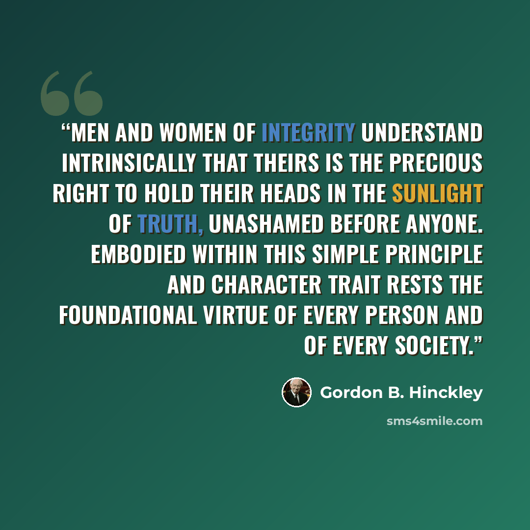 “Men and women of integrity understand intrinsically that theirs is the precious right to hold their heads in the sunlight of truth, unashamed before anyone. Embodied within this simple principle and character trait rests the foundational virtue of every person and of every society.” quote by Gordon B. Hinckley