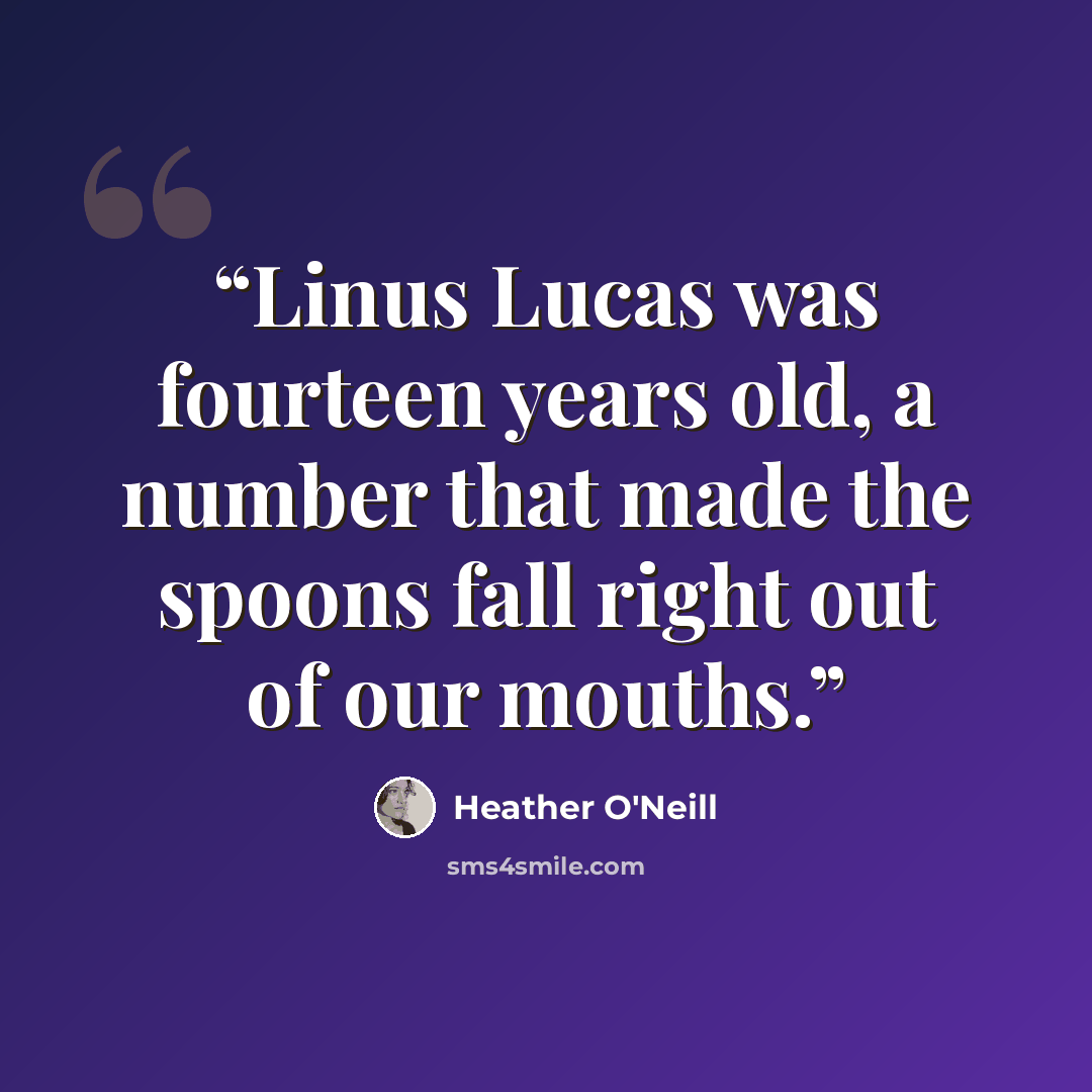 “Linus Lucas was fourteen years old, a number that made the spoons fall right out of our mouths.” quote by Heather O'Neill