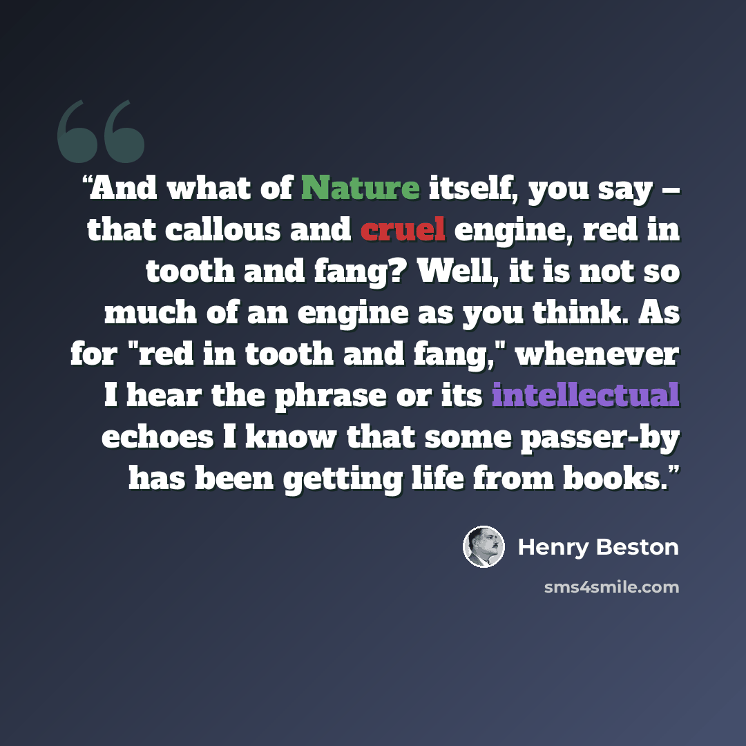 “And what of Nature itself, you say – that callous and cruel engine, red in tooth and fang? Well, it is not so much of an engine as you think. As for "red in tooth and fang," whenever I hear the phrase or its intellectual echoes I know that some passer-by has been getting life from books.” quote by Henry Beston