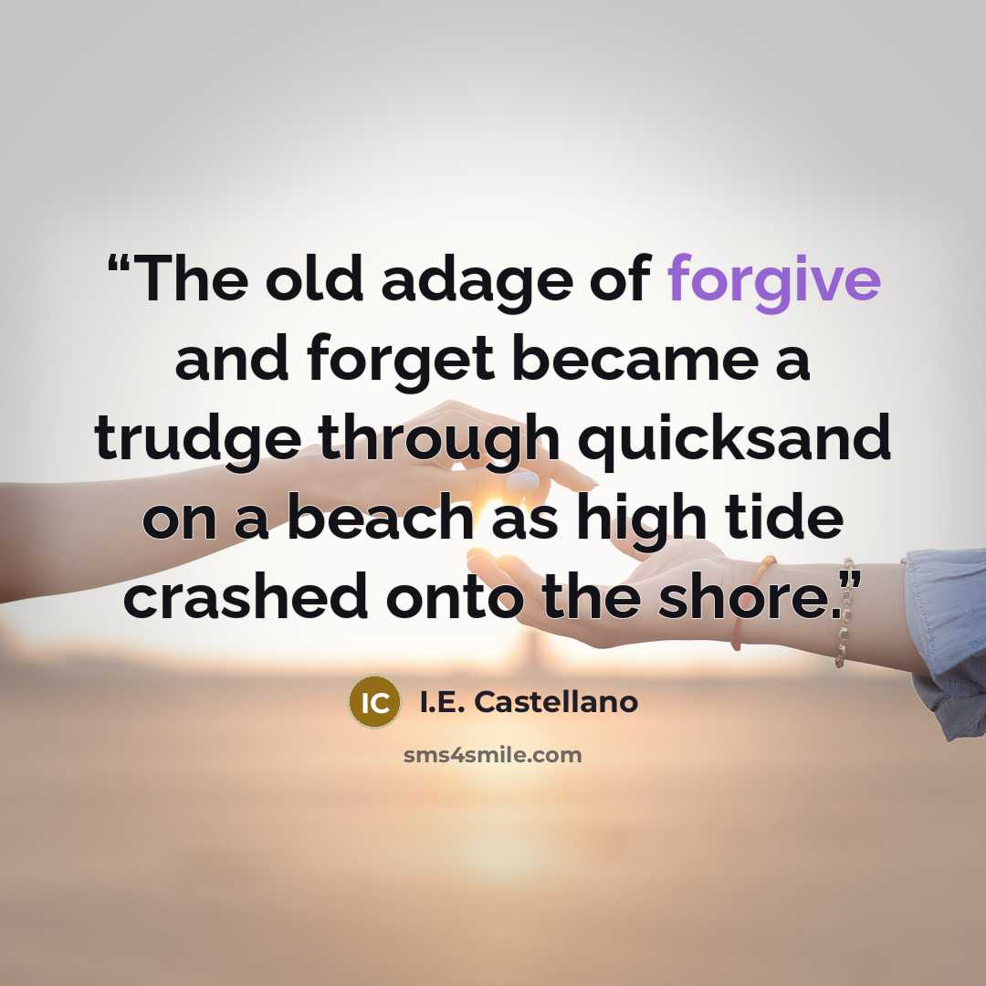 “The old adage of forgive and forget became a trudge through quicksand on a beach as high tide crashed onto the shore.” quote by I.E. Castellano