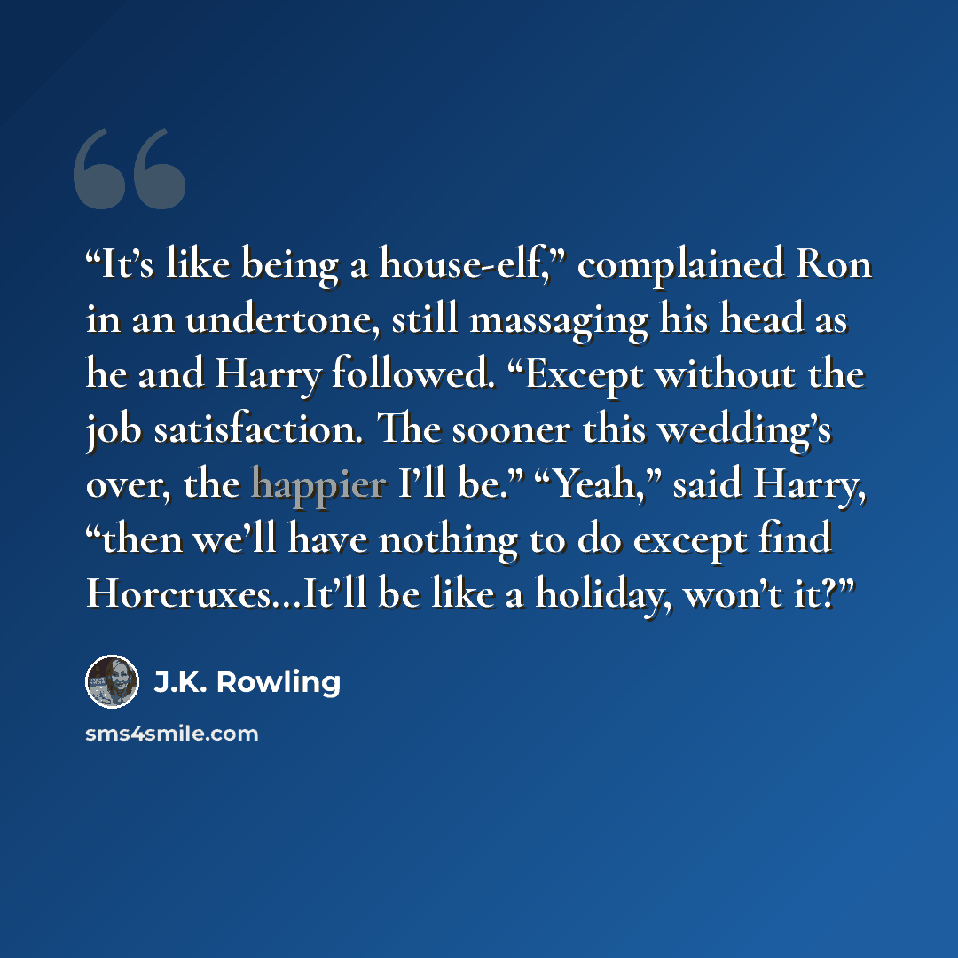 “It’s like being a house-elf,” complained Ron in an undertone, still massaging his head as he and Harry followed. “Except without the job satisfaction. The sooner this wedding’s over, the happier I’ll be.” “Yeah,” said Harry, “then we’ll have nothing to do except find Horcruxes…It’ll be like a…” quote by J.K. Rowling