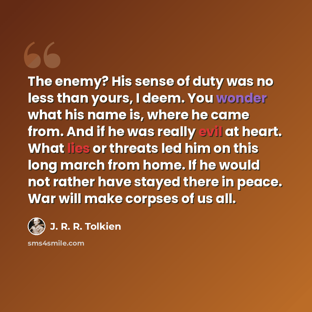 “The enemy? His sense of duty was no less than yours, I deem. You wonder what his name is, where he came from. And if he was really evil at heart. What lies or threats led him on this long march from home. If he would not rather have stayed there in peace. War will make corpses of us all.” quote by J. R. R. Tolkien