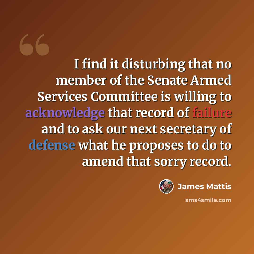 “I find it disturbing that no member of the Senate Armed Services Committee is willing to acknowledge that record of failure and to ask our next secretary of defense what he proposes to do to amend that sorry record.” quote by James Mattis
