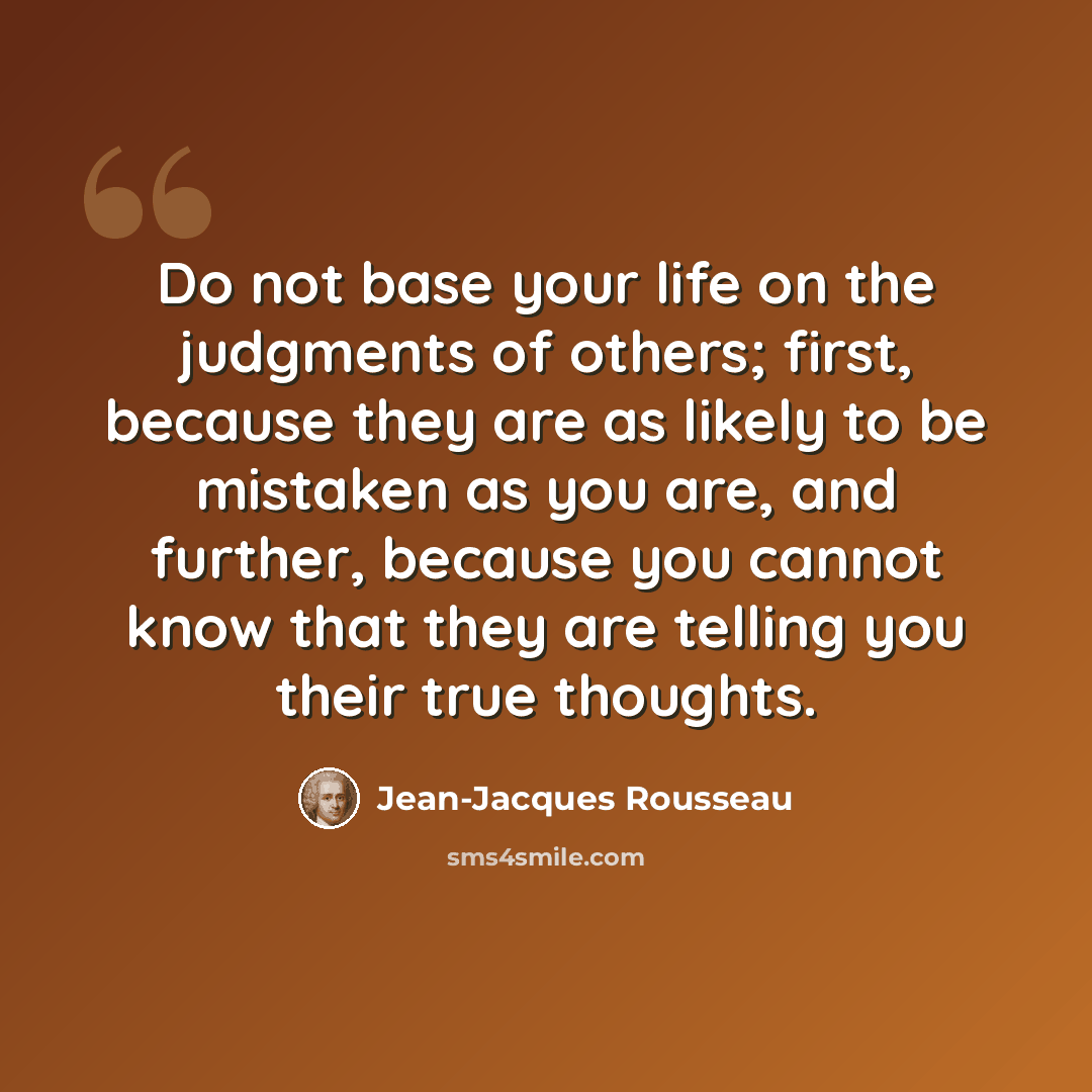 “Do not base your life on the judgments of others; first, because they are as likely to be mistaken as you are, and further, because you cannot know that they are telling you their true thoughts.” quote by Jean-Jacques Rousseau