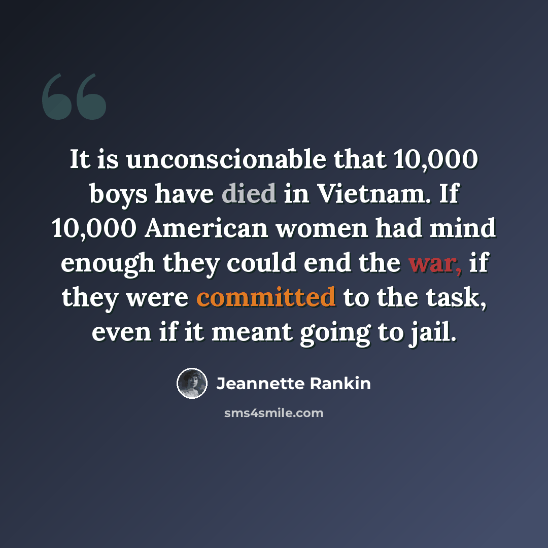 “It is unconscionable that 10,000 boys have died in Vietnam. If 10,000 American women had mind enough they could end the war, if they were committed to the task, even if it meant going to jail.” quote by Jeannette Rankin