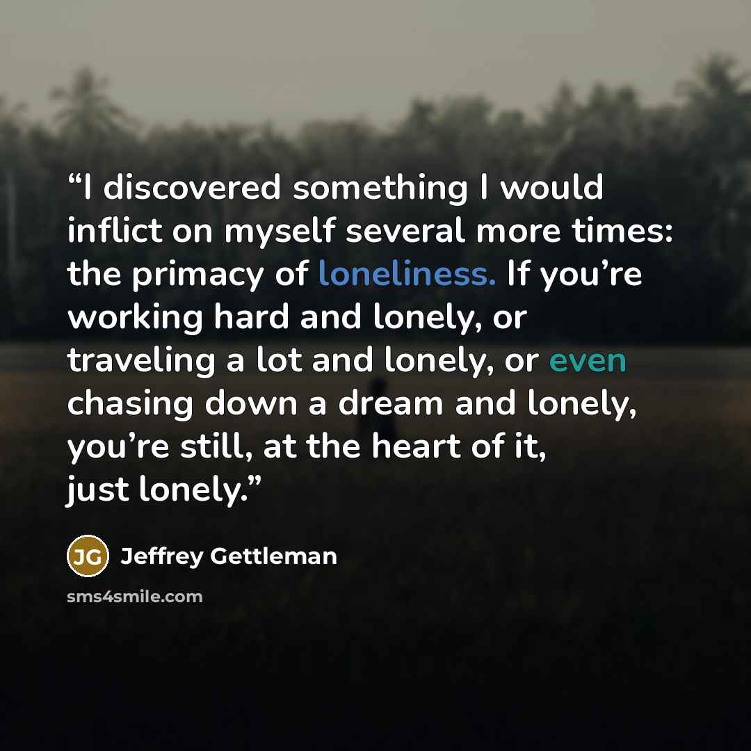 “I discovered something I would inflict on myself several more times: the primacy of loneliness. If you’re working hard and lonely, or traveling a lot and lonely, or even chasing down a dream and lonely, you’re still, at the heart of it, just lonely.” quote by Jeffrey Gettleman