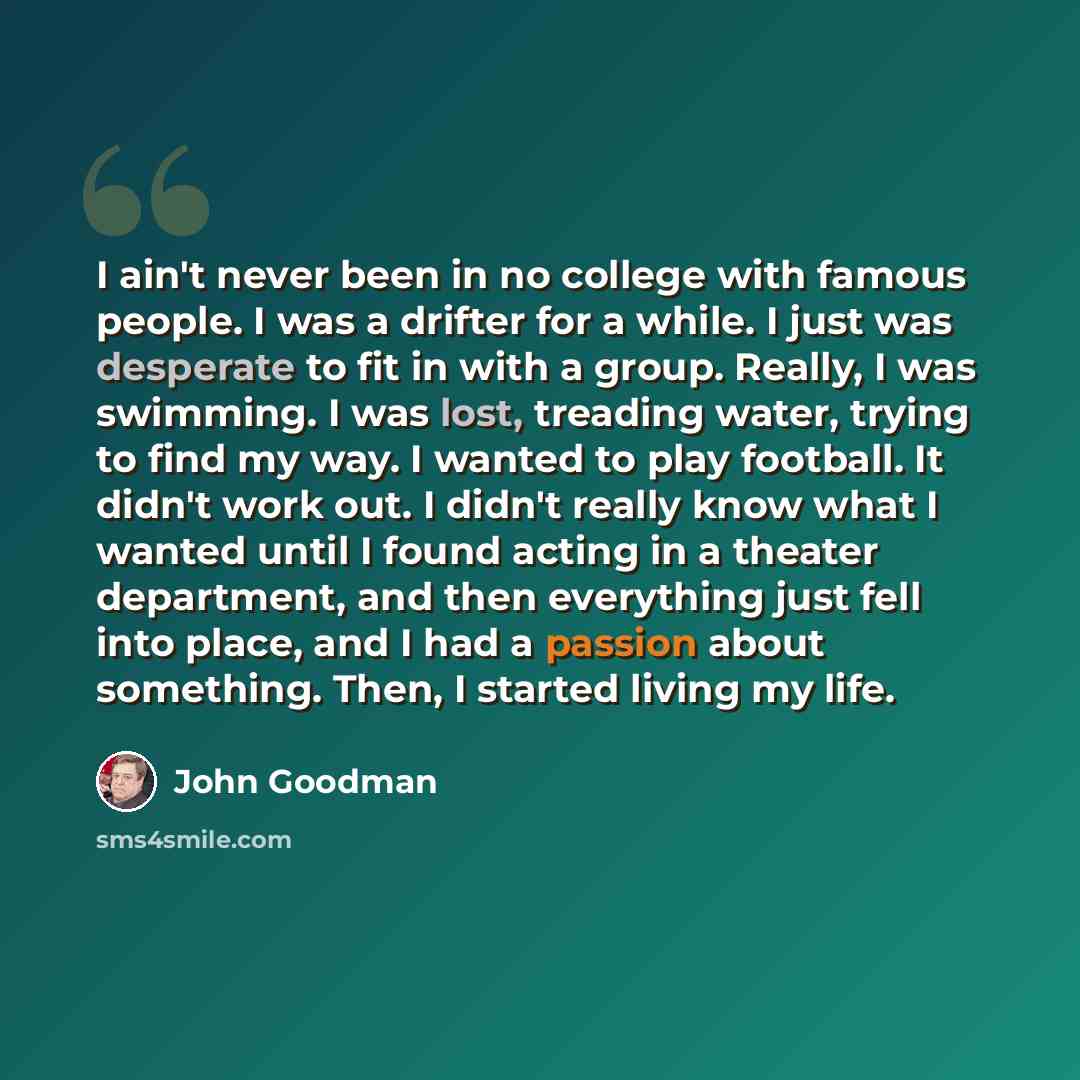 “I ain't never been in no college with famous people. I was a drifter for a while. I just was desperate to fit in with a group. Really, I was swimming. I was lost, treading water, trying to find my way. I wanted to play football. It didn't work out. I didn't really know what I wanted until I found…” quote by John Goodman