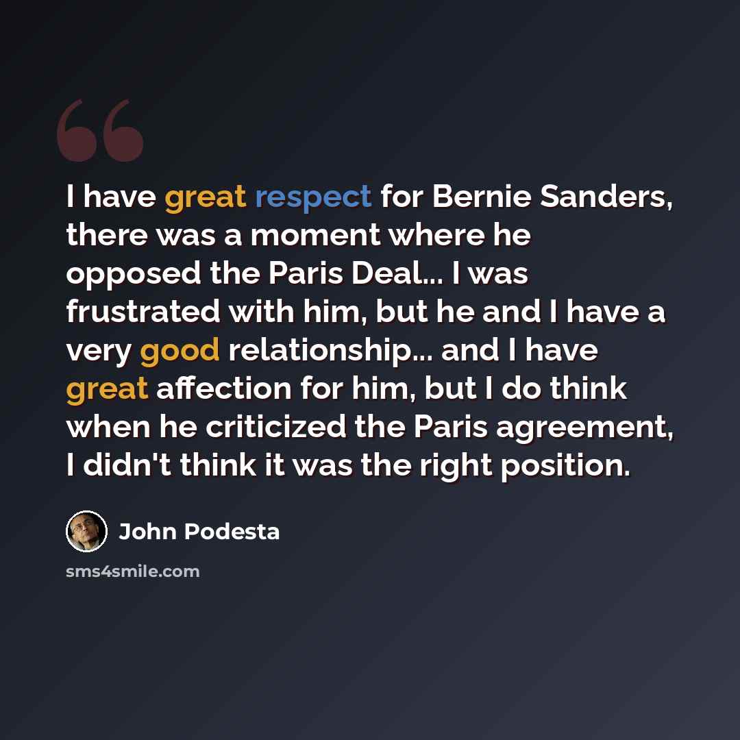 “I have great respect for Bernie Sanders, there was a moment where he opposed the Paris Deal... I was frustrated with him, but he and I have a very good relationship... and I have great affection for him, but I do think when he criticized the Paris agreement, I didn't think it was the right position.” quote by John Podesta