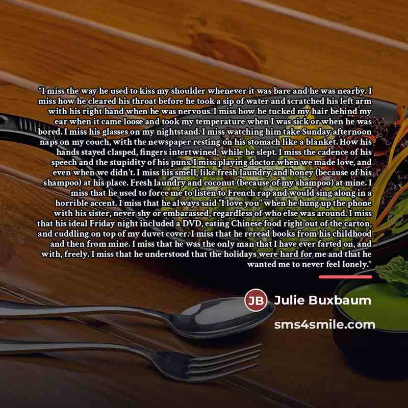“I miss the way he used to kiss my shoulder whenever it was bare and he was nearby. I miss how he cleared his throat before he took a sip of water and scratched his left arm with his right hand when he was nervous. I miss how he tucked my hair behind my ear when it came loose and took my…” quote by Julie Buxbaum